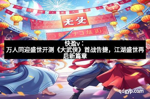 快盈v：万人同迎盛世开测《大武侠》首战告捷，江湖盛世再启新篇章
