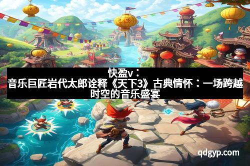 快盈v：音乐巨匠岩代太郎诠释《天下3》古典情怀：一场跨越时空的音乐盛宴